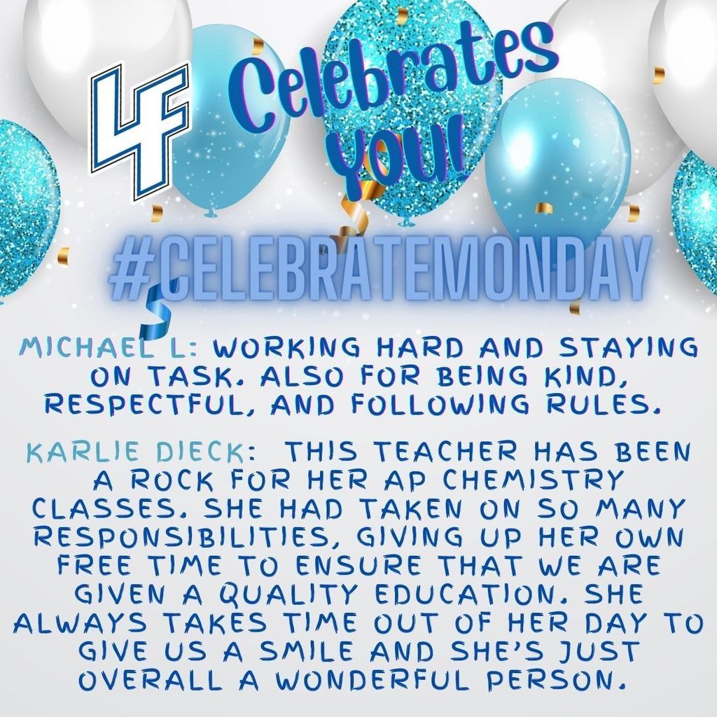 LF Celebrate Monday-Michael L: Working hard and staying on task. Also for being kind, respectful, and following rules.  Karlie Dieck:  This teacher has been a rock for her AP Chemistry classes. She had taken on so many responsibilities, giving up her own free time to ensure that we are given a quality education. She always takes time out of her day to give us a smile and she’s just overall a wonderful person.