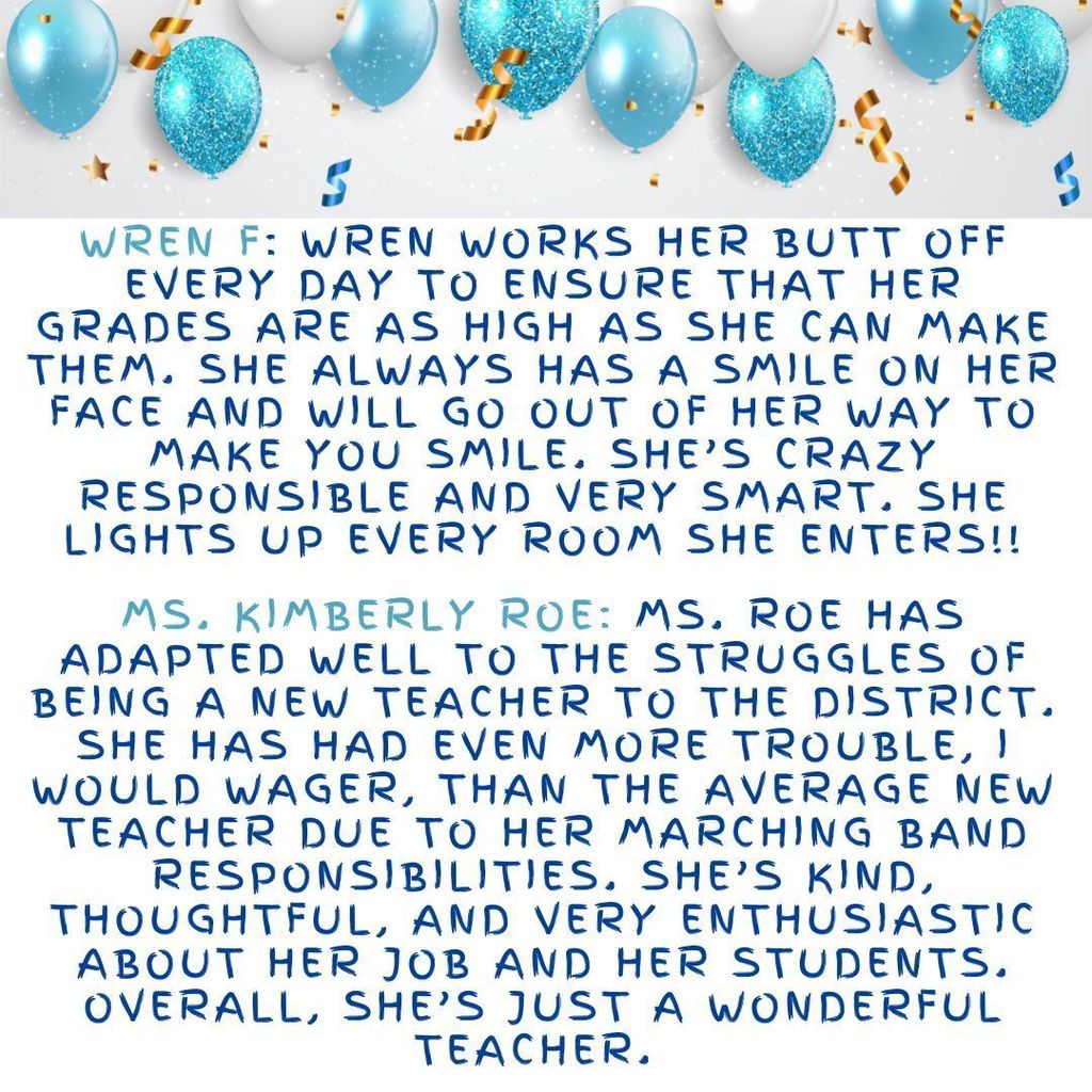 Wren F: Wren works her butt off every day to ensure that her grades are as high as she can make them. She always has a smile on her face and will go out of her way to make you smile. She’s crazy responsible and very smart. She lights up every room she enters!! Ms. Kimberly Roe: Ms. Roe has adapted well to the struggles of being a new teacher to the district. She has had even more trouble, I would wager, than the average new teacher due to her marching band responsibilities. She’s kind, thoughtful, and very enthusiastic about her job and her students. Overall, she’s just a wonderful teacher.