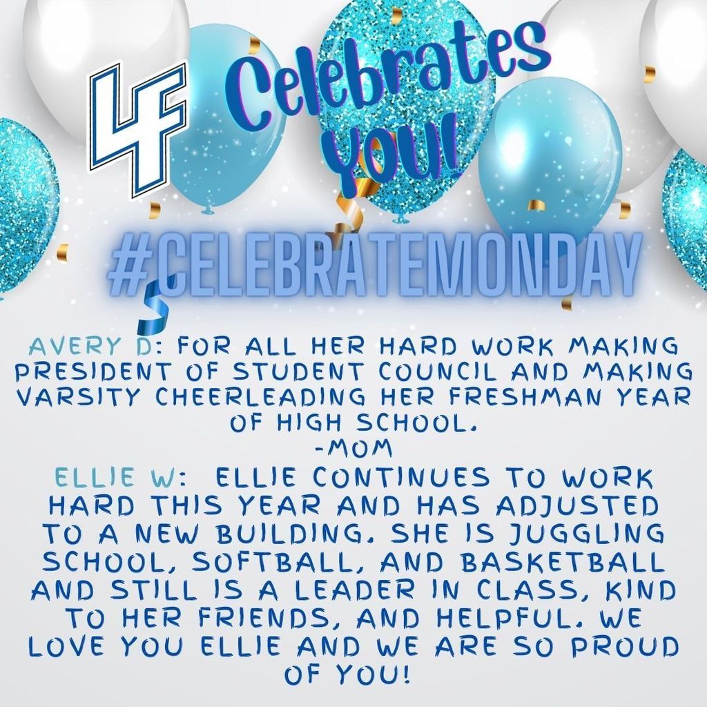 LF Celebrates Monday: Avery D: For all her hard work making president of student council and making varsity cheerleading her freshman year of high school. -Mom Ellie W: Ellie continues to work hard this year and has adjusted to a new building. She is juggling school, softball, and basketball and still is a leader in class, kind to her friends, and helpful. We love you Ellie and we are so proud of you!