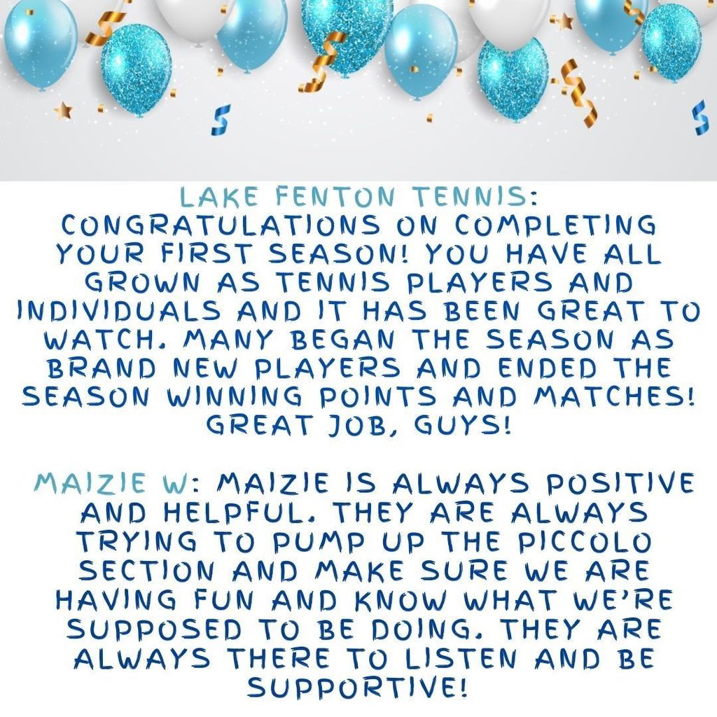 Lake Fenton Tennis: Congratulations on completing your first season! You have all grown as tennis players and individuals and it has been great to watch. Many began the season as brand new players and ended the season winning points and matches! Great job, guys!  Maizie W: Maizie is always positive and helpful. They are always trying to pump up the piccolo section and make sure we are having fun and know what we’re supposed to be doing. They are always there to listen and be supportive! 