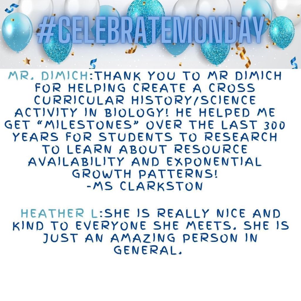 Mr. Dimich:Thank you to Mr Dimich for helping create a cross curricular history/science activity in Biology! He helped me get “milestones” over the last 300 years for students to research to learn about resource availability and exponential growth patterns! -Ms Clarkston  Heather L:She is really nice and kind to everyone she meets. She is just an amazing person in general.