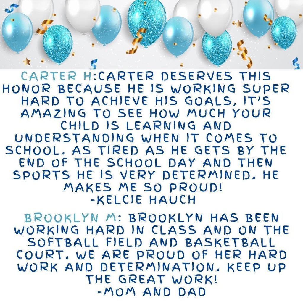Carter H:Carter deserves this honor because he is working super hard to achieve his goals, it’s amazing to see how much your child is learning and understanding when it comes to school. As tired as he gets by the end of the school day and then sports he is very determined. He makes me so proud!  -Kelcie Hauch  Brooklyn M: Brooklyn has been working hard in class and on the softball field and basketball court. We are proud of her hard work and determination. Keep up the great work! -Mom and Dad
