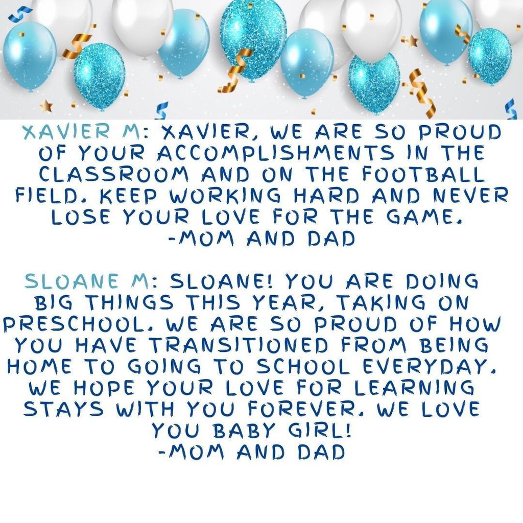 Xavier M: Xavier, we are so proud of your accomplishments in the classroom and on the football field. Keep working hard and never lose your love for the game.  -Mom and Dad  Sloane M: Sloane! You are doing big things this year, taking on preschool. We are so proud of how you have transitioned from being home to going to school everyday. We hope your love for learning stays with you forever. We love you baby girl! -Mom and Dad
