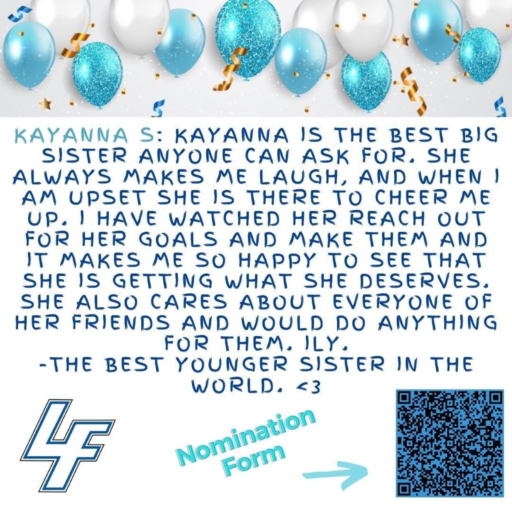 Kayanna S: Kayanna is the best big sister anyone can ask for. She always makes me laugh, and when I am upset she is there to cheer me up. I have watched her reach out for her goals and make them and it makes me so happy to see that she is getting what she deserves. She also cares about everyone of her friends and would do anything for them. Ily. -The best younger sister in the world. <3