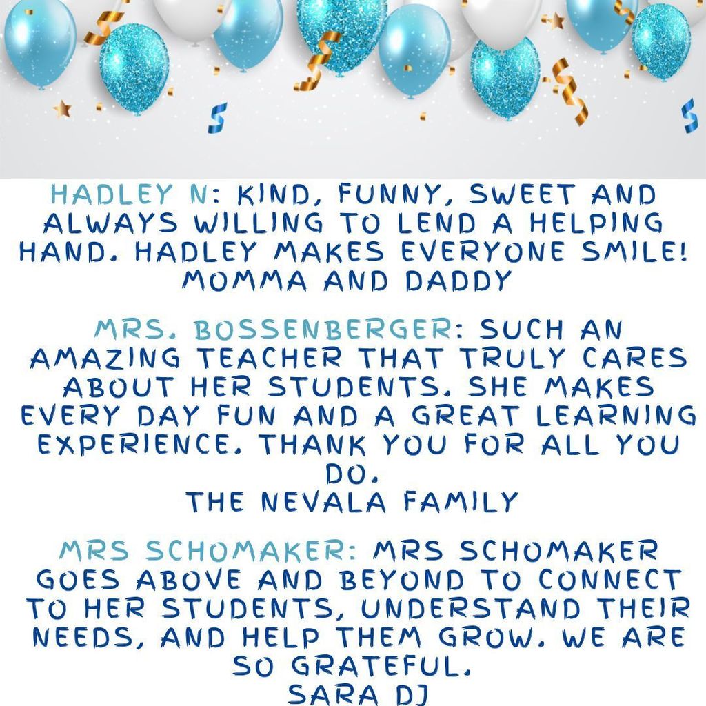 Hadley N: Kind, funny, sweet and always willing to lend a helping hand. Hadley makes everyone smile! Momma and Daddy  Mrs. Bossenberger: Such an amazing teacher that truly cares about her students. She makes every day fun and a great learning experience. Thank you for all you do.  The Nevala Family Mrs Schomaker: Mrs Schomaker goes above and beyond to connect to her students, understand their needs, and help them grow. We are so grateful.  Sara DJ
