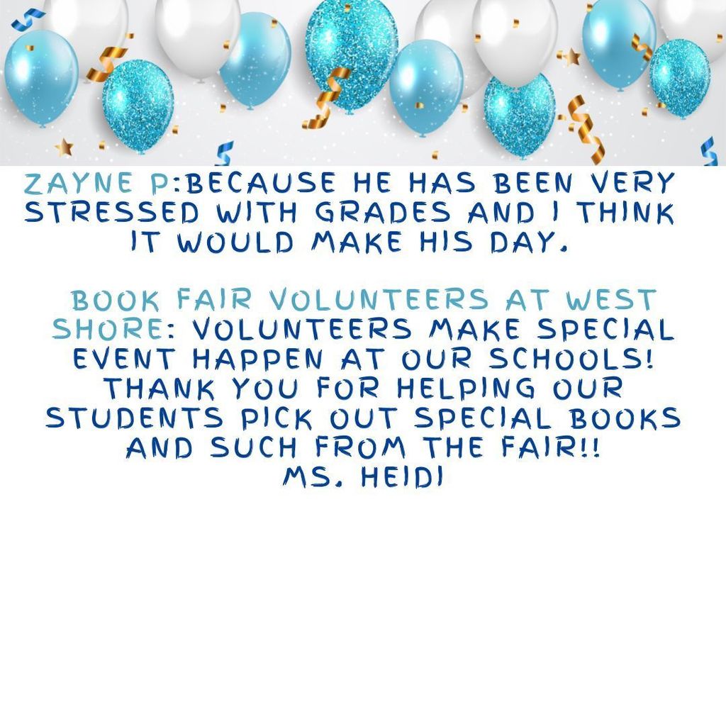 Zayne P:Because he has been very stressed with grades and I think it would make his day.  Book Fair Volunteers at West Shore: Volunteers make special event happen at our schools! Thank you for helping our students pick out special books and such from the Fair!! Ms. Heidi