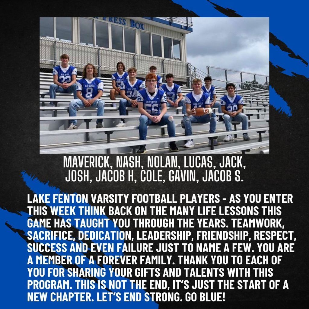 Maverick, Nash, Nolan, Lucas, Jack, Josh, Jacob H, Cole, Gavin, Jacob S.  Lake Fenton Varsity Football Players - As you enter this week think back on the many life lessons this game has taught you through the years. Teamwork, sacrifice, dedication, leadership, friendship, respect, success and even failure just to name a few. You are a member of a forever family. Thank you to each of you for sharing your gifts and talents with this program. This is not the end, it’s just the start of a new chapter. Let’s end strong.  Go Blue! 