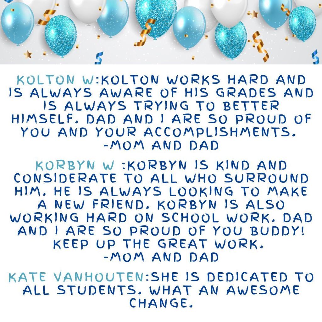 Kolton W:Kolton works hard and is always aware of his grades and is always trying to better himself. Dad and I are so proud of you and your accomplishments.  -Mom and Dad  Korbyn W :Korbyn is kind and considerate to all who surround him. He is always looking to make a new friend. Korbyn is also working hard on school work. Dad and I are so proud of you buddy! Keep up the great work.  -Mom and Dad Kate VanHouten:She is dedicated to all Students. What an awesome change. 