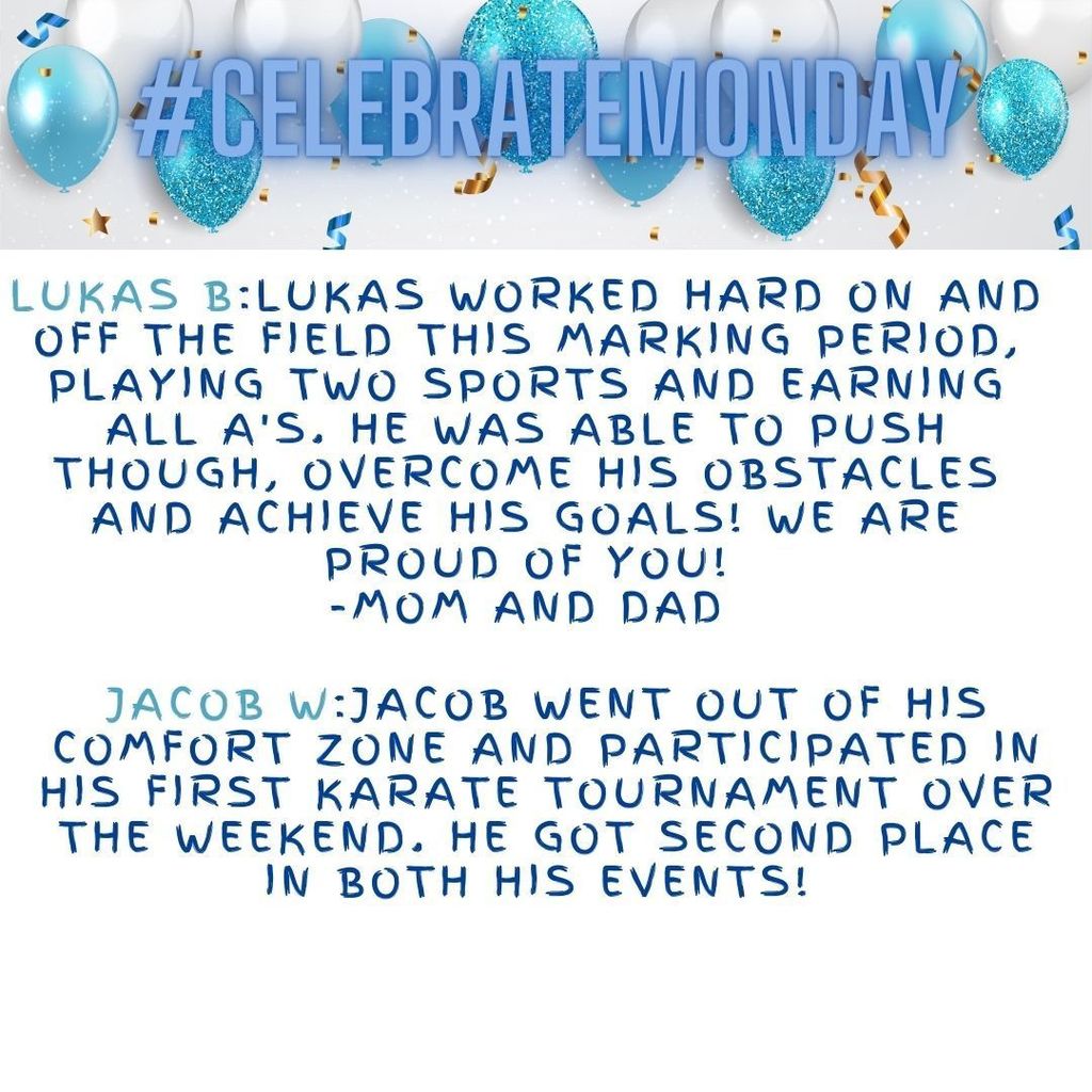 Lukas B:Lukas worked hard on and off the field this marking period, playing two sports and earning all A's. He was able to push though, overcome his obstacles and achieve his goals! We are proud of you! -Mom and Dad Jacob W:Jacob went out of his comfort zone and participated in his first karate tournament over the weekend. He got second place in both his events!