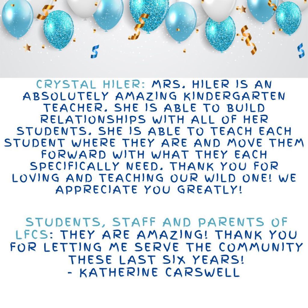 Crystal Hiler: Mrs. Hiler is an absolutely amazing kindergarten teacher. She is able to build relationships with all of her students. She is able to teach each student where they are and move them forward with what they each specifically need. Thank you for loving and teaching our wild one! We appreciate you greatly!Students, staff and parents of LFCS: They are amazing! Thank you for letting me serve the community these last six years! - Katherine Carswell