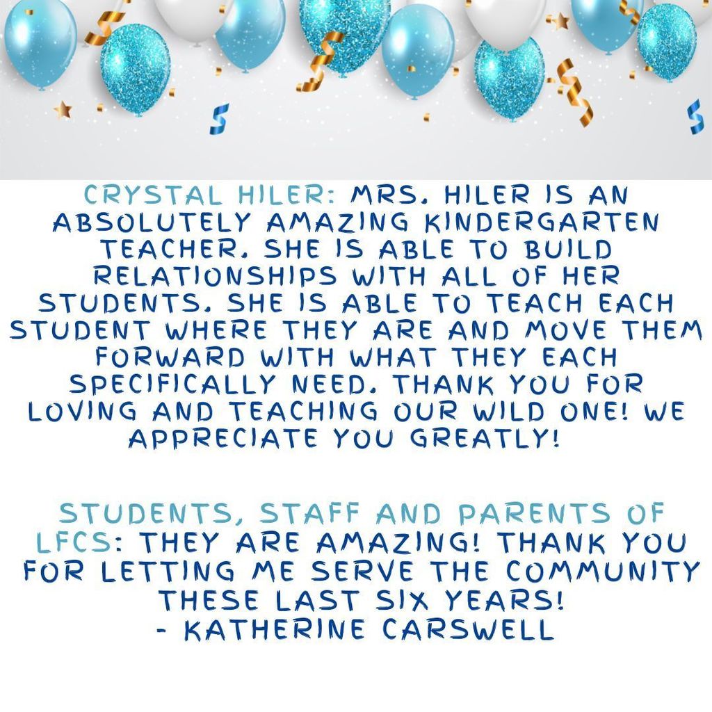 Crystal Hiler: Mrs. Hiler is an absolutely amazing kindergarten teacher. She is able to build relationships with all of her students. She is able to teach each student where they are and move them forward with what they each specifically need. Thank you for loving and teaching our wild one! We appreciate you greatly!Students, staff and parents of LFCS: They are amazing! Thank you for letting me serve the community these last six years! - Katherine Carswell  